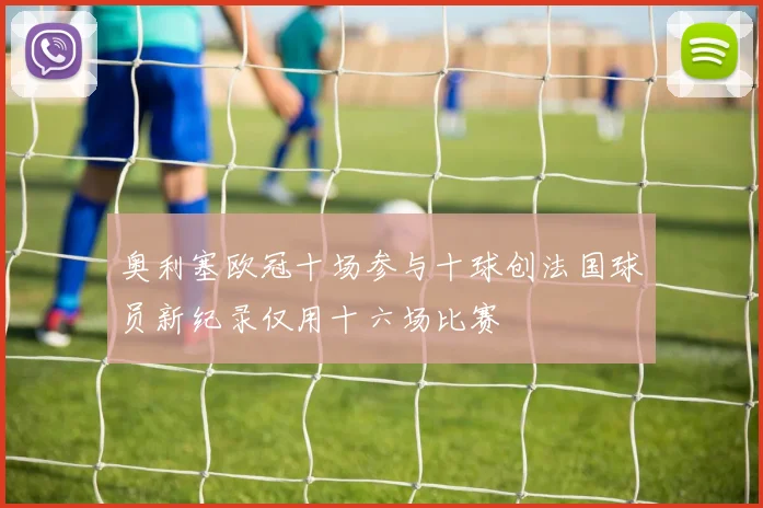 奥利塞欧冠十场参与十球创法国球员新纪录仅用十六场比赛