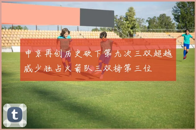 申京再创历史砍下第九次三双超越威少独占火箭队三双榜第三位