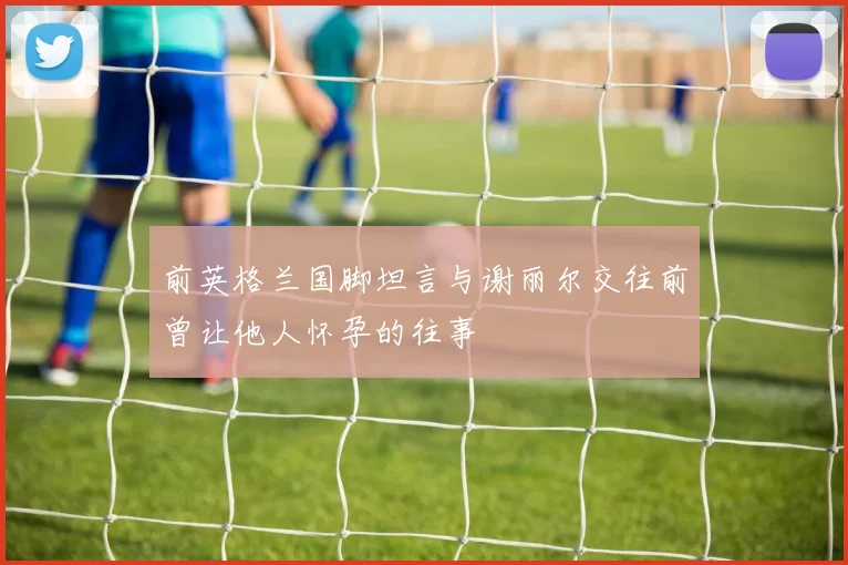 前英格兰国脚坦言与谢丽尔交往前曾让他人怀孕的往事