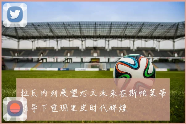拉瓦内利展望尤文未来在斯帕莱蒂领导下重现里皮时代辉煌