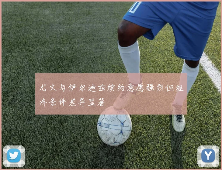 尤文与伊尔迪兹续约意愿强烈但经济条件差异显著