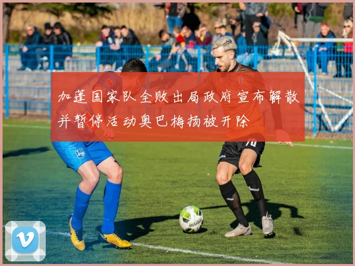加蓬国家队全败出局政府宣布解散并暂停活动奥巴梅扬被开除