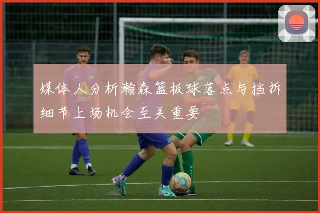 媒体人分析瀚森篮板球落点与挡拆细节上场机会至关重要
