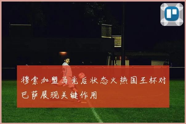 穆索加盟马竞后状态火热国王杯对巴萨展现关键作用