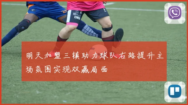明天加盟三镇助力球队右路提升主场氛围实现双赢局面