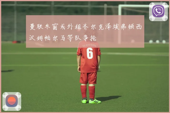 曼联冬窗或外租齐尔克泽埃弗顿西汉姆帕尔马等队争抢