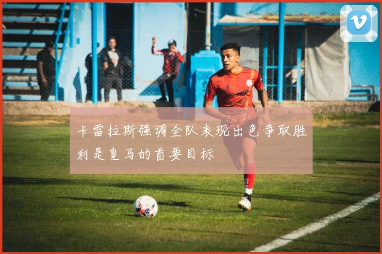 卡雷拉斯强调全队表现出色争取胜利是皇马的首要目标