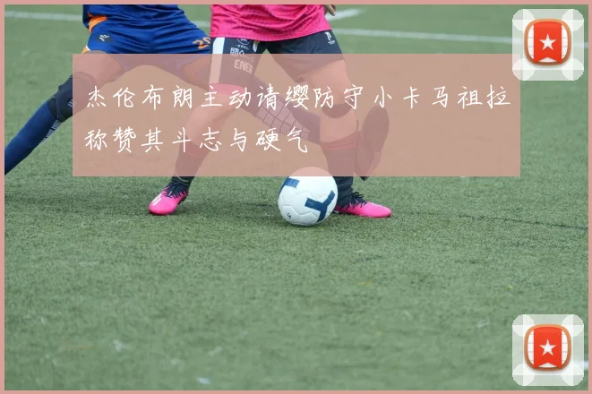 杰伦布朗主动请缨防守小卡马祖拉称赞其斗志与硬气