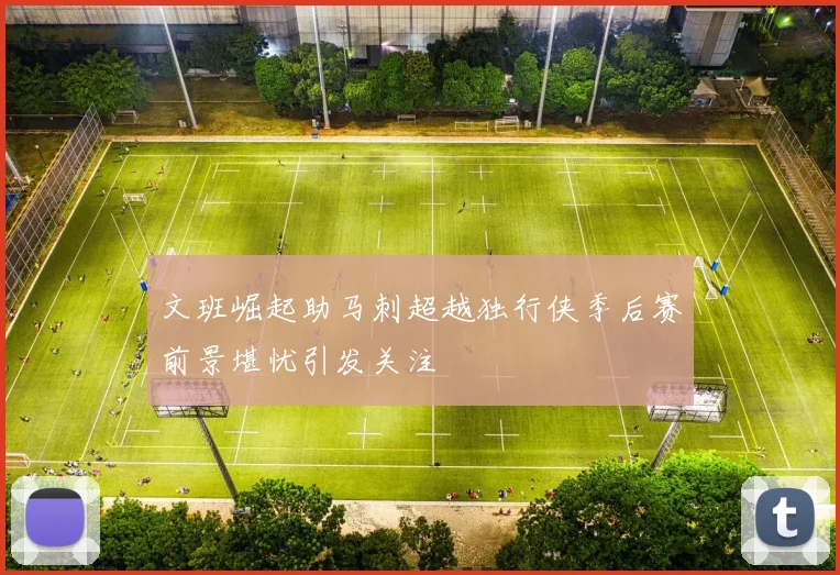 文班崛起助马刺超越独行侠季后赛前景堪忧引发关注