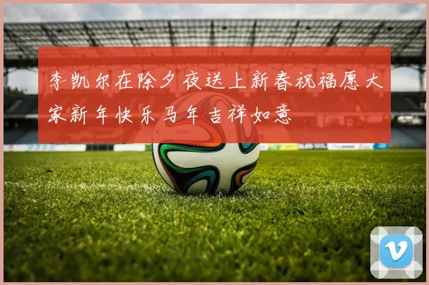 李凯尔在除夕夜送上新春祝福愿大家新年快乐马年吉祥如意