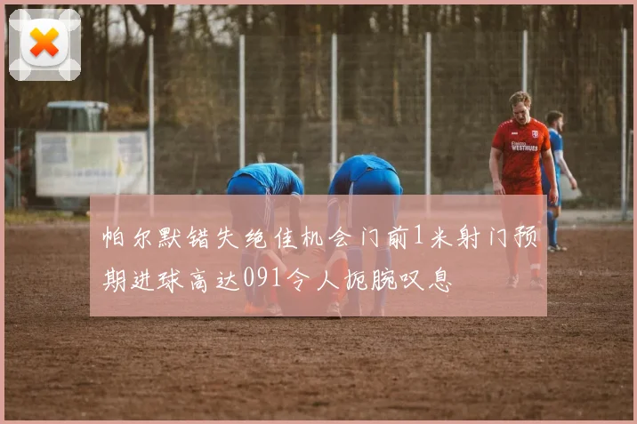 帕尔默错失绝佳机会门前1米射门预期进球高达091令人扼腕叹息