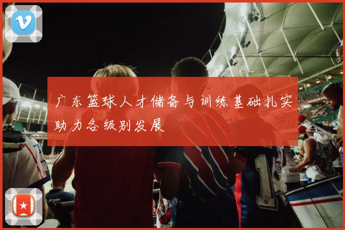 广东篮球人才储备与训练基础扎实助力各级别发展