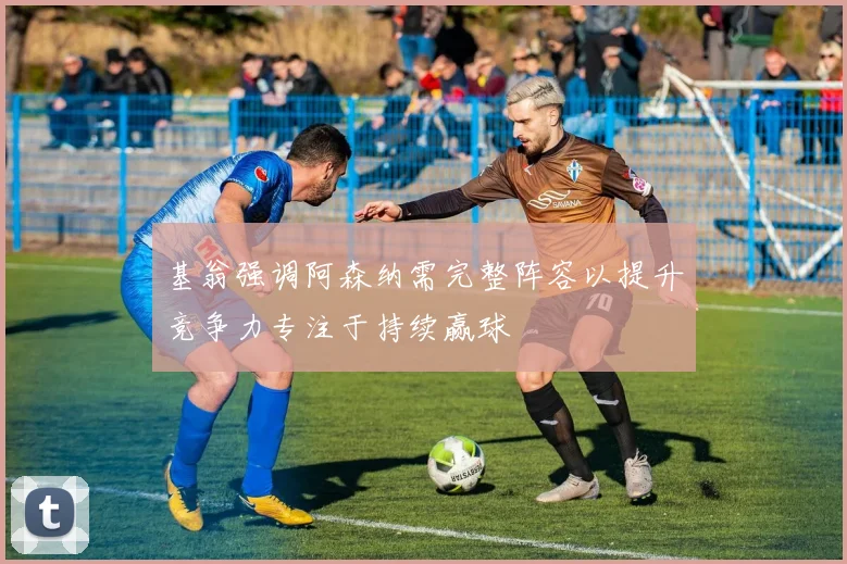 基翁强调阿森纳需完整阵容以提升竞争力专注于持续赢球