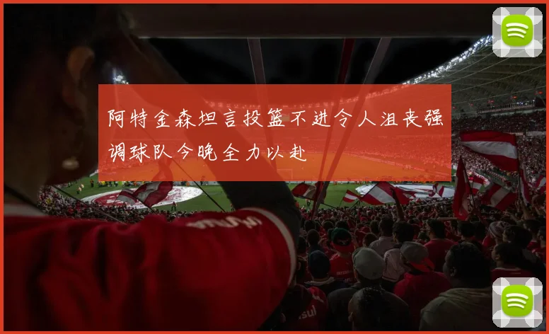 阿特金森坦言投篮不进令人沮丧强调球队今晚全力以赴