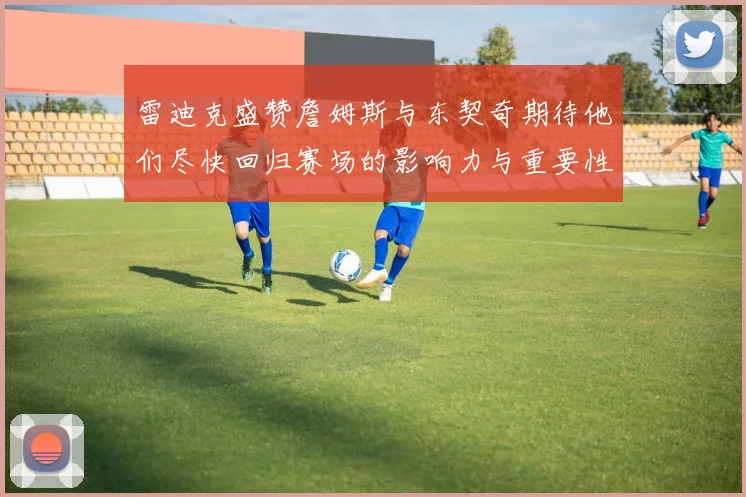 雷迪克盛赞詹姆斯与东契奇期待他们尽快回归赛场的影响力与重要性