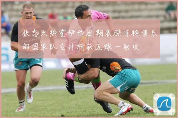 状态火热霍伊伦近期表现惊艳俱乐部国家队合计斩获五球一助攻