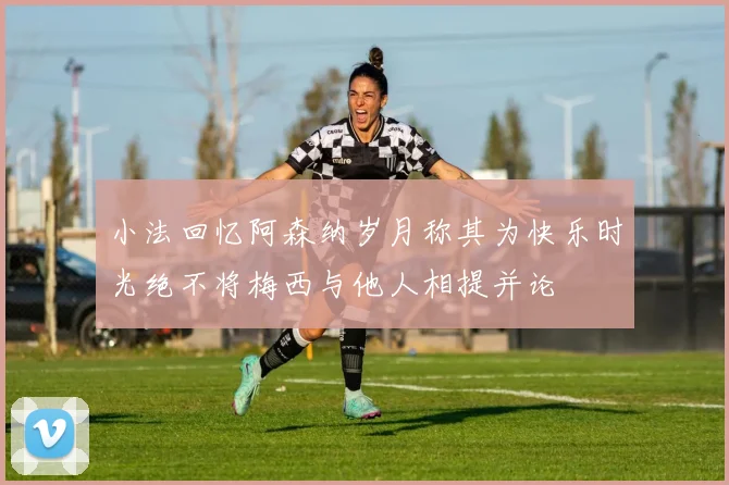 小法回忆阿森纳岁月称其为快乐时光绝不将梅西与他人相提并论