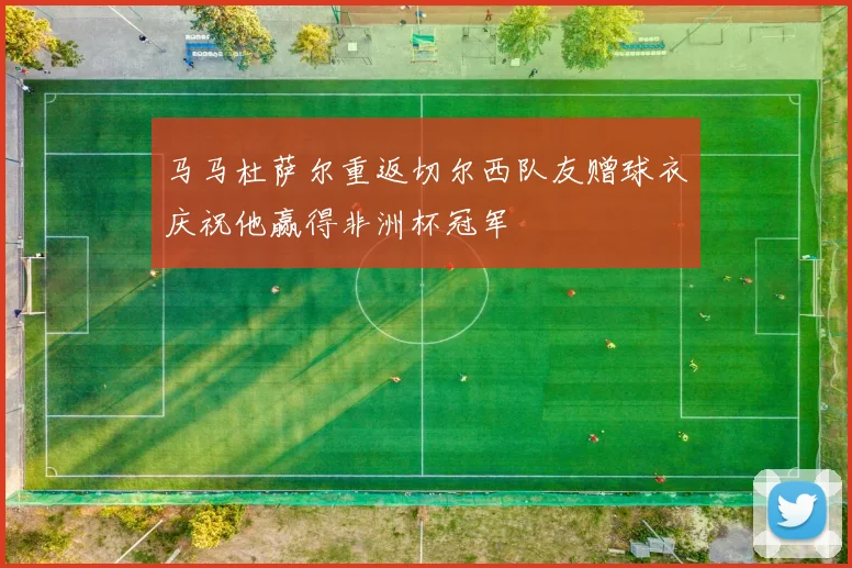 马马杜萨尔重返切尔西队友赠球衣庆祝他赢得非洲杯冠军