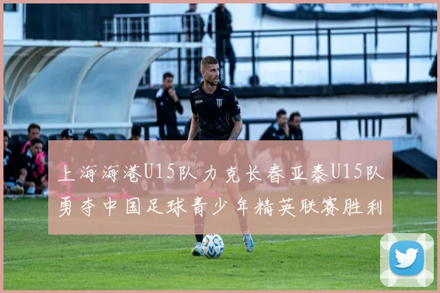 上海海港U15队力克长春亚泰U15队勇夺中国足球青少年精英联赛胜利