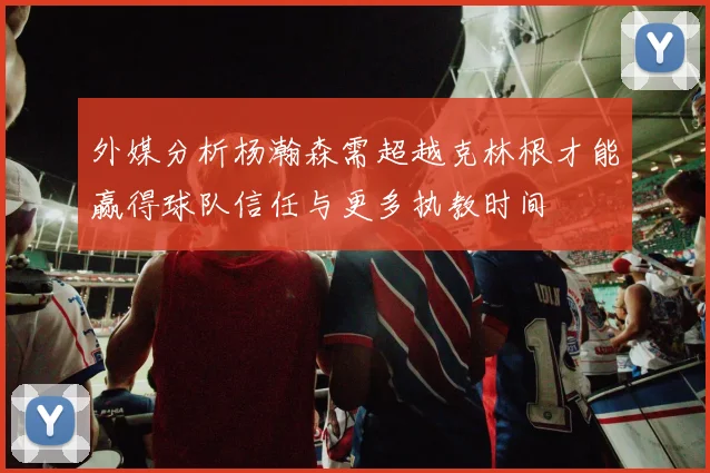 外媒分析杨瀚森需超越克林根才能赢得球队信任与更多执教时间