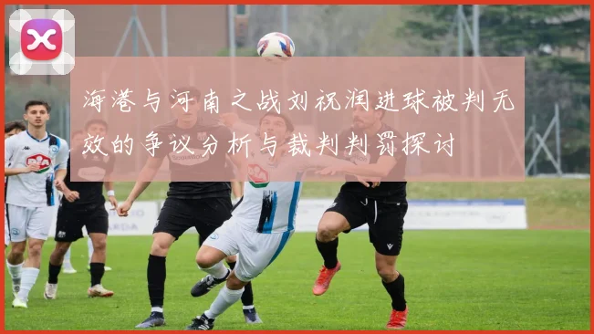 海港与河南之战刘祝润进球被判无效的争议分析与裁判判罚探讨
