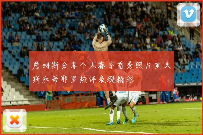 詹姆斯分享个人赛季首秀照片里夫斯和蒂耶罗热评表现精彩
