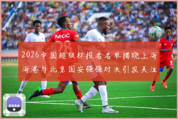 2026中国超级杯报名名单揭晓上海海港与北京国安强强对决引发关注