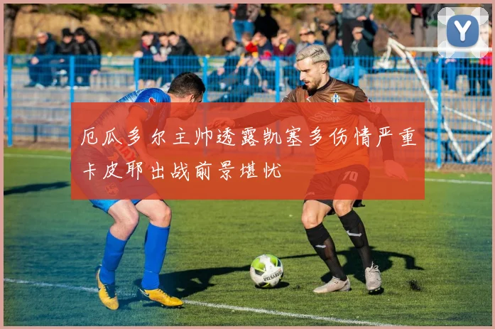 厄瓜多尔主帅透露凯塞多伤情严重卡皮耶出战前景堪忧