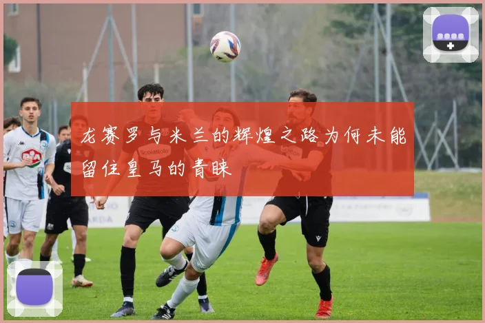 龙赛罗与米兰的辉煌之路为何未能留住皇马的青睐