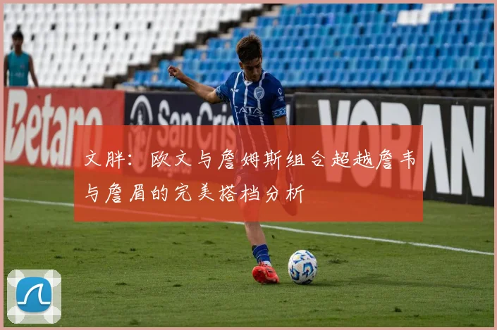 文胖：欧文与詹姆斯组合超越詹韦与詹眉的完美搭档分析