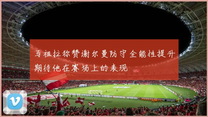 马祖拉称赞谢尔曼防守全能性提升期待他在赛场上的表现