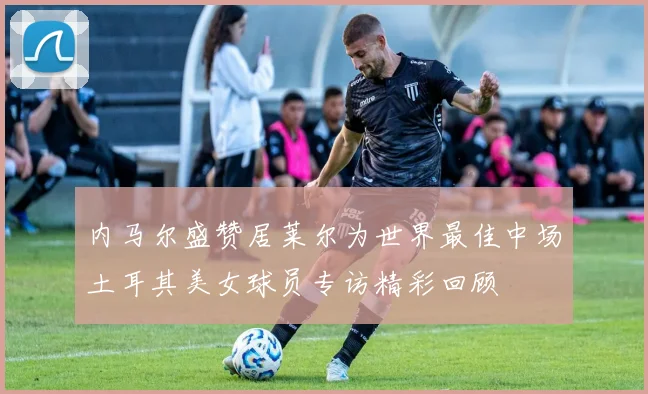 内马尔盛赞居莱尔为世界最佳中场土耳其美女球员专访精彩回顾