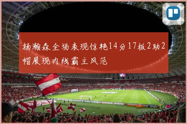 杨瀚森全场表现惊艳14分17板2助2帽展现内线霸主风范