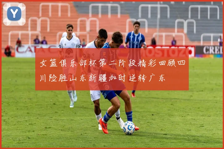 女篮俱乐部杯第二阶段精彩回顾四川险胜山东新疆加时逆转广东