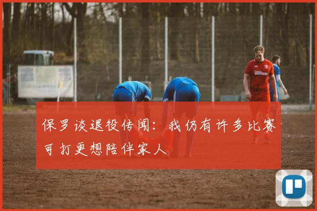 保罗谈退役传闻：我仍有许多比赛可打更想陪伴家人