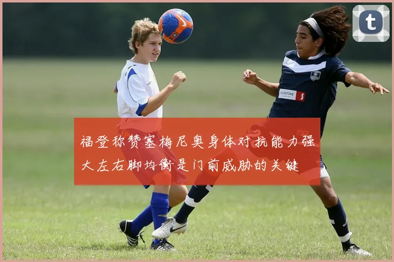 福登称赞塞梅尼奥身体对抗能力强大左右脚均衡是门前威胁的关键