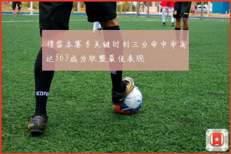 穆雷本赛季关键时刻三分命中率高达563成为联盟最佳表现