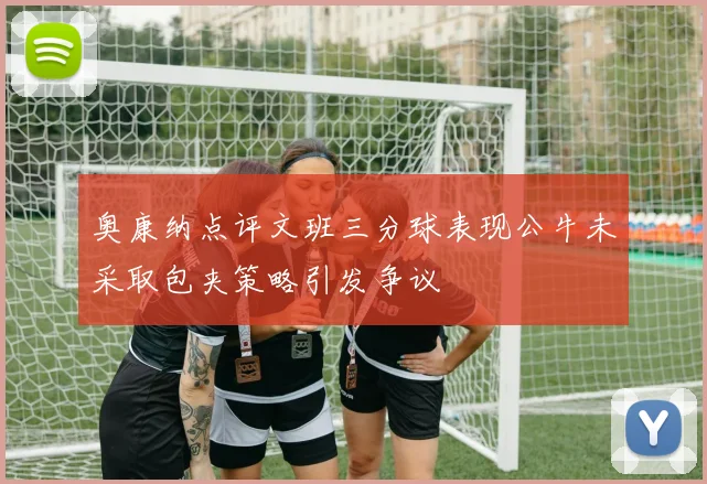 奥康纳点评文班三分球表现公牛未采取包夹策略引发争议