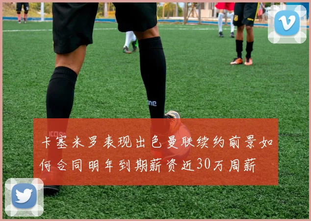 卡塞米罗表现出色曼联续约前景如何合同明年到期薪资近30万周薪